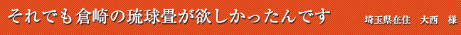それでも倉崎の琉球畳が欲しかったんです 埼玉県在住 大西 様